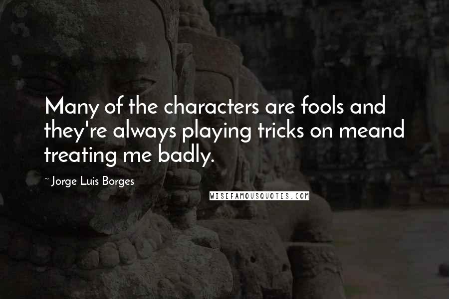 Jorge Luis Borges Quotes: Many of the characters are fools and they're always playing tricks on meand treating me badly.