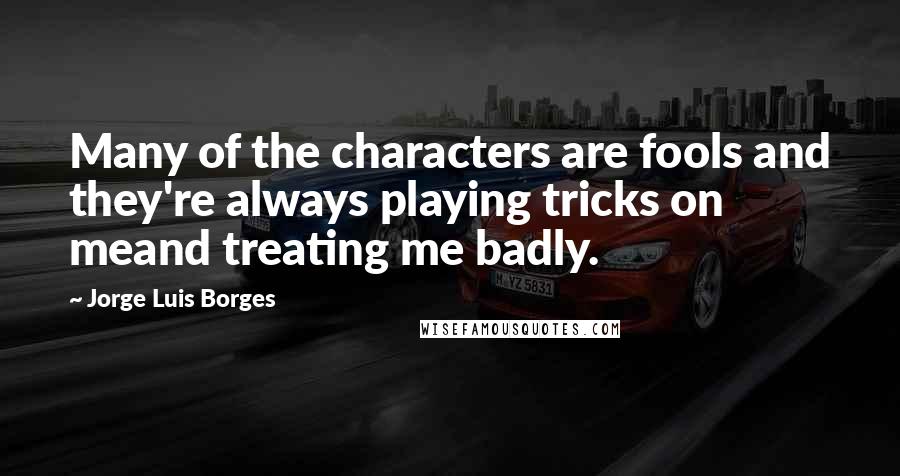 Jorge Luis Borges Quotes: Many of the characters are fools and they're always playing tricks on meand treating me badly.