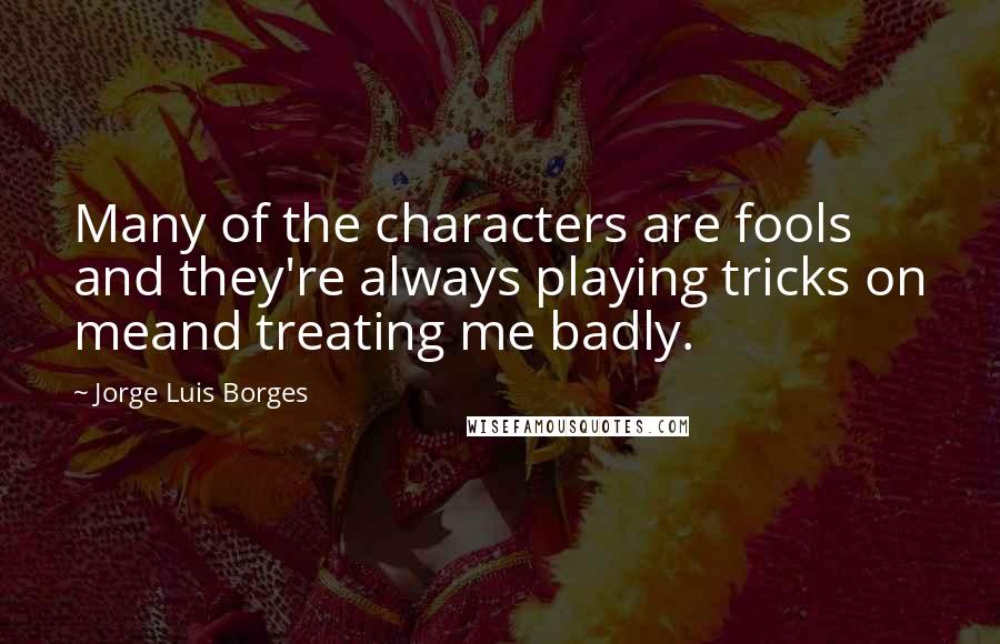 Jorge Luis Borges Quotes: Many of the characters are fools and they're always playing tricks on meand treating me badly.