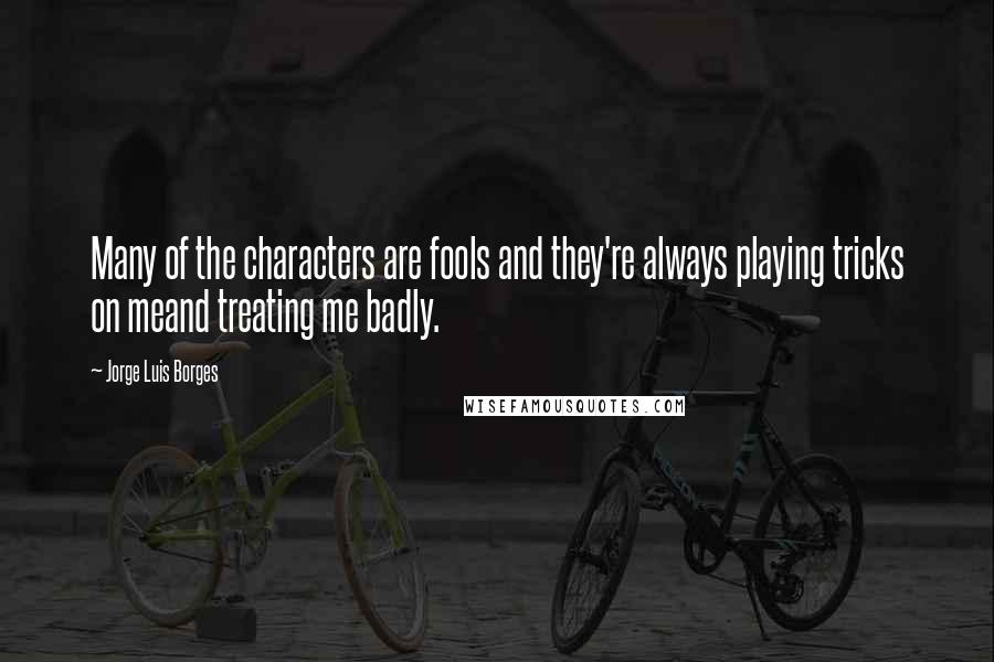 Jorge Luis Borges Quotes: Many of the characters are fools and they're always playing tricks on meand treating me badly.