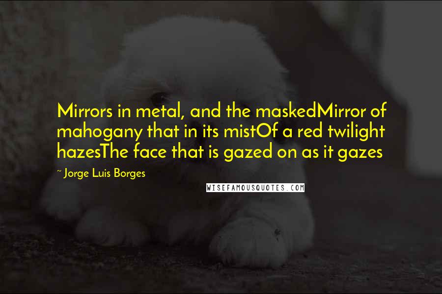 Jorge Luis Borges Quotes: Mirrors in metal, and the maskedMirror of mahogany that in its mistOf a red twilight hazesThe face that is gazed on as it gazes