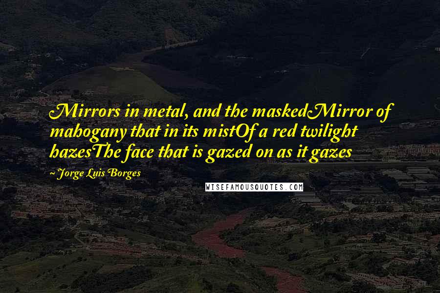 Jorge Luis Borges Quotes: Mirrors in metal, and the maskedMirror of mahogany that in its mistOf a red twilight hazesThe face that is gazed on as it gazes