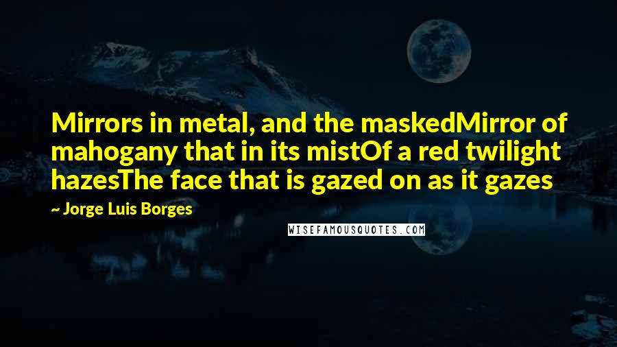 Jorge Luis Borges Quotes: Mirrors in metal, and the maskedMirror of mahogany that in its mistOf a red twilight hazesThe face that is gazed on as it gazes