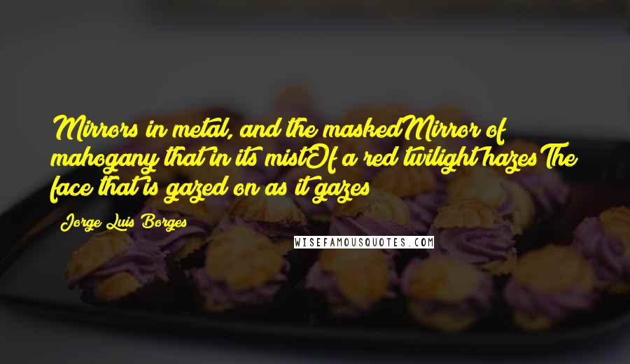 Jorge Luis Borges Quotes: Mirrors in metal, and the maskedMirror of mahogany that in its mistOf a red twilight hazesThe face that is gazed on as it gazes