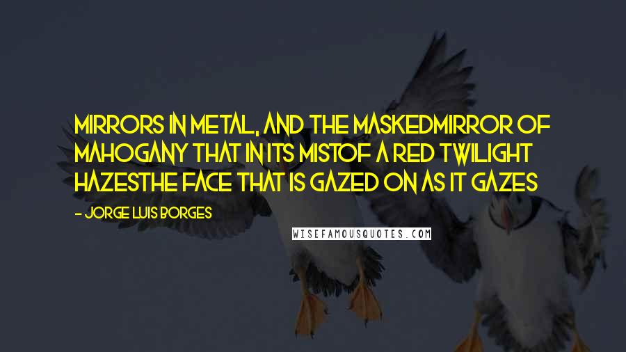 Jorge Luis Borges Quotes: Mirrors in metal, and the maskedMirror of mahogany that in its mistOf a red twilight hazesThe face that is gazed on as it gazes