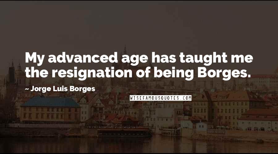 Jorge Luis Borges Quotes: My advanced age has taught me the resignation of being Borges.