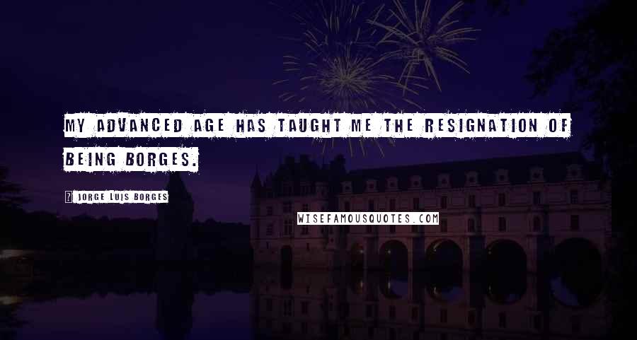 Jorge Luis Borges Quotes: My advanced age has taught me the resignation of being Borges.