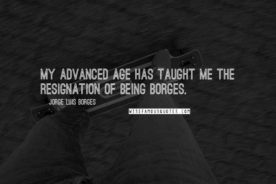 Jorge Luis Borges Quotes: My advanced age has taught me the resignation of being Borges.