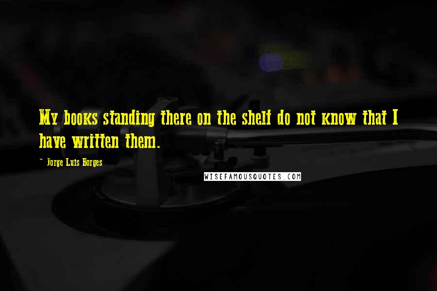 Jorge Luis Borges Quotes: My books standing there on the shelf do not know that I have written them.