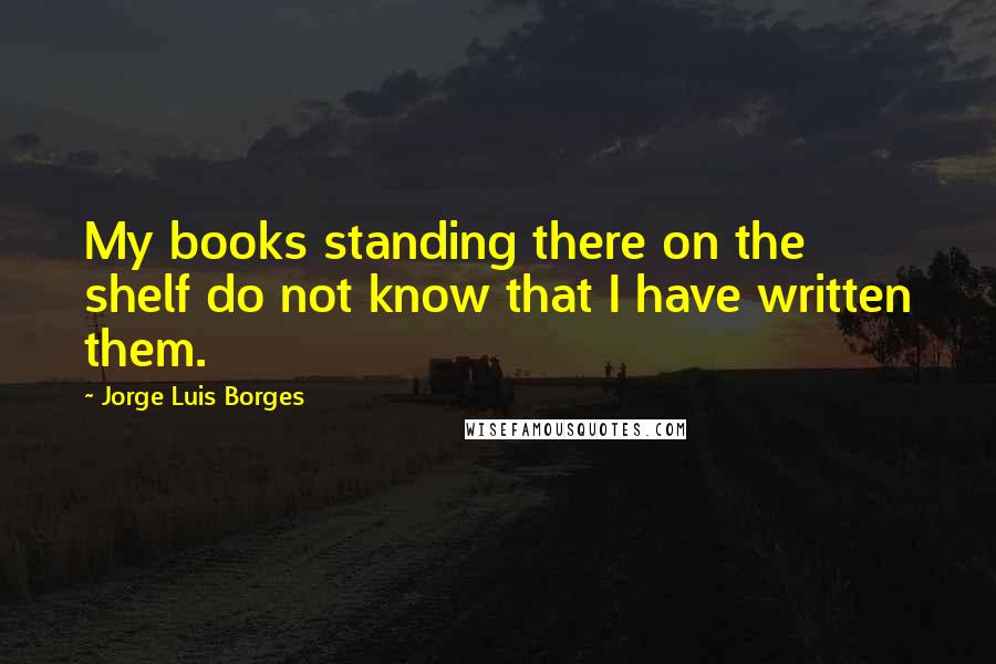 Jorge Luis Borges Quotes: My books standing there on the shelf do not know that I have written them.