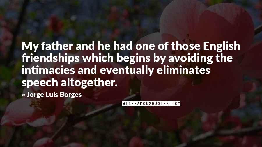 Jorge Luis Borges Quotes: My father and he had one of those English friendships which begins by avoiding the intimacies and eventually eliminates speech altogether.