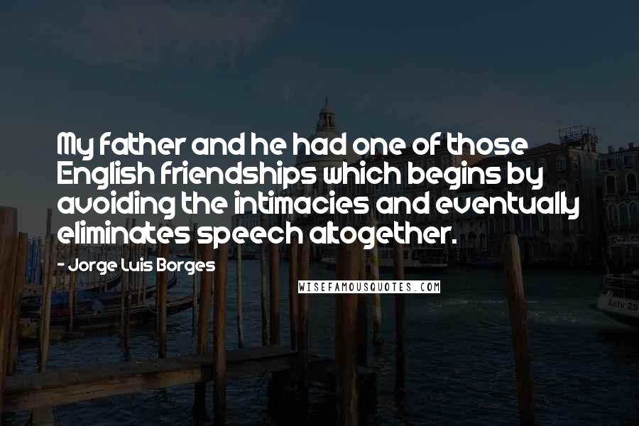 Jorge Luis Borges Quotes: My father and he had one of those English friendships which begins by avoiding the intimacies and eventually eliminates speech altogether.