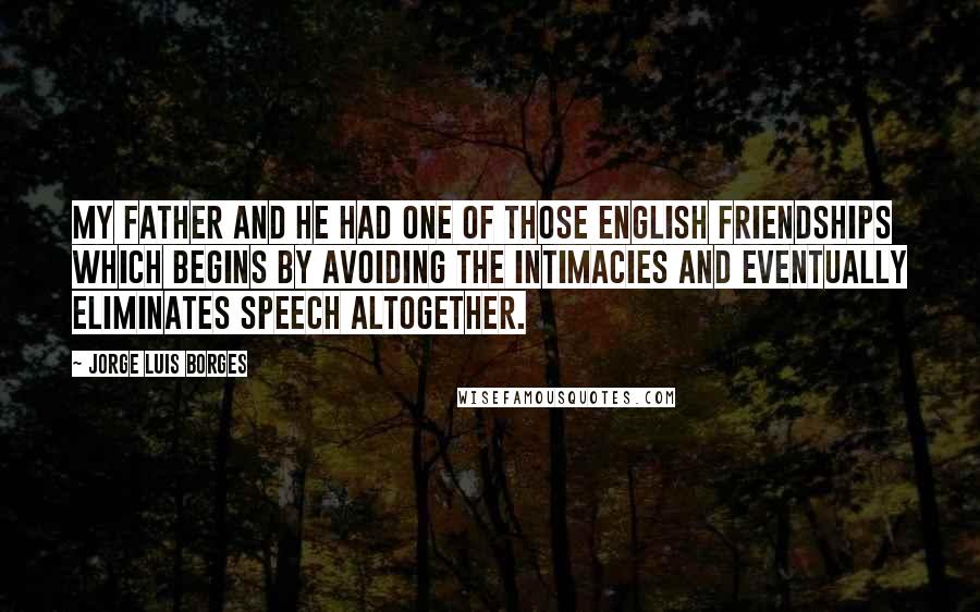 Jorge Luis Borges Quotes: My father and he had one of those English friendships which begins by avoiding the intimacies and eventually eliminates speech altogether.