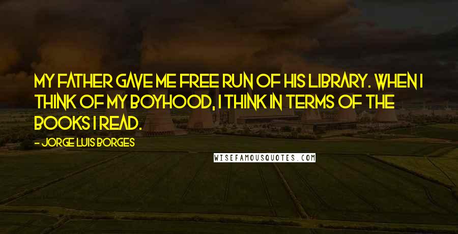 Jorge Luis Borges Quotes: My father gave me free run of his library. When I think of my boyhood, I think in terms of the books I read.