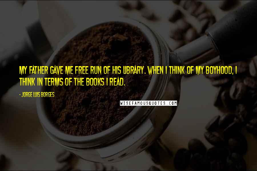 Jorge Luis Borges Quotes: My father gave me free run of his library. When I think of my boyhood, I think in terms of the books I read.