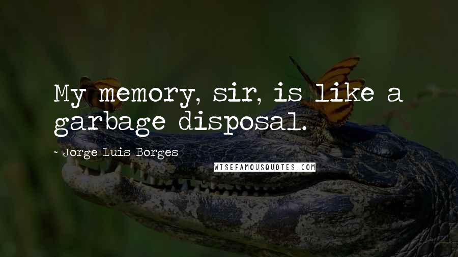 Jorge Luis Borges Quotes: My memory, sir, is like a garbage disposal.