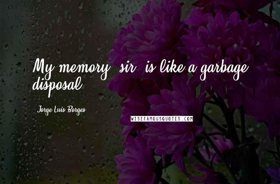 Jorge Luis Borges Quotes: My memory, sir, is like a garbage disposal.