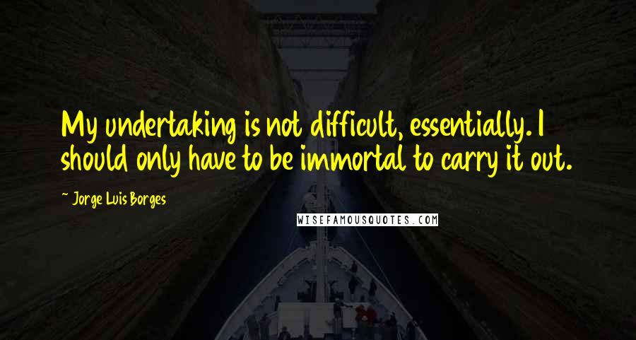 Jorge Luis Borges Quotes: My undertaking is not difficult, essentially. I should only have to be immortal to carry it out.