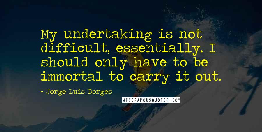 Jorge Luis Borges Quotes: My undertaking is not difficult, essentially. I should only have to be immortal to carry it out.
