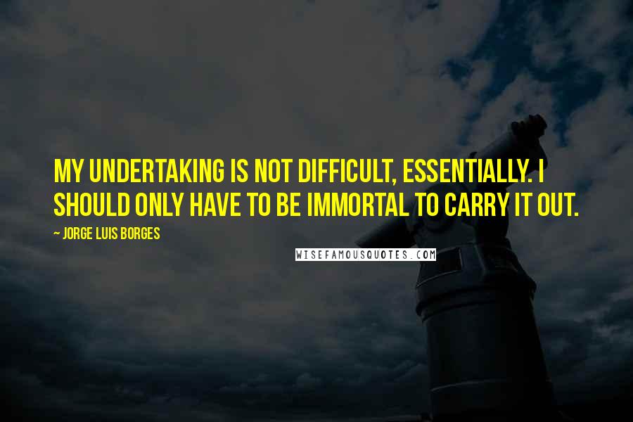 Jorge Luis Borges Quotes: My undertaking is not difficult, essentially. I should only have to be immortal to carry it out.