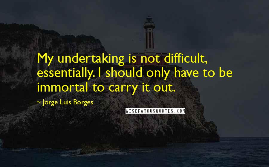 Jorge Luis Borges Quotes: My undertaking is not difficult, essentially. I should only have to be immortal to carry it out.