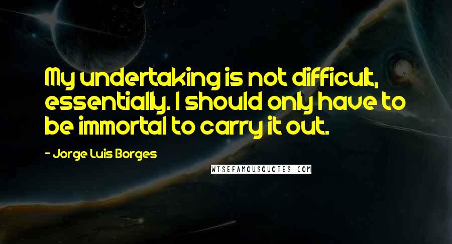 Jorge Luis Borges Quotes: My undertaking is not difficult, essentially. I should only have to be immortal to carry it out.