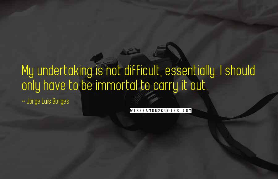 Jorge Luis Borges Quotes: My undertaking is not difficult, essentially. I should only have to be immortal to carry it out.
