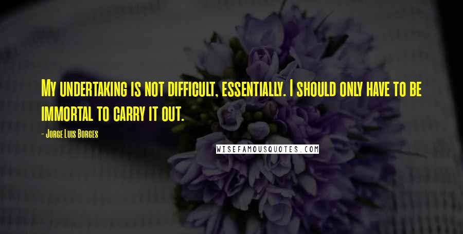 Jorge Luis Borges Quotes: My undertaking is not difficult, essentially. I should only have to be immortal to carry it out.