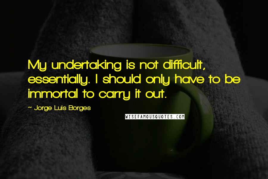 Jorge Luis Borges Quotes: My undertaking is not difficult, essentially. I should only have to be immortal to carry it out.