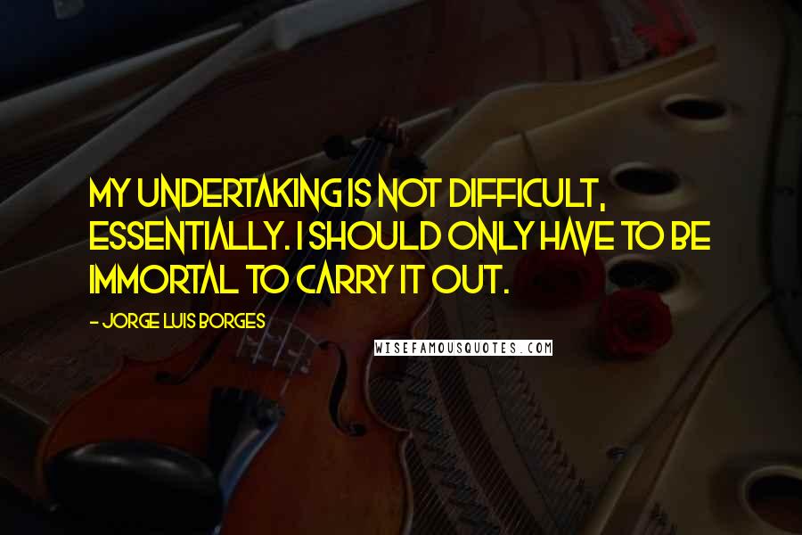 Jorge Luis Borges Quotes: My undertaking is not difficult, essentially. I should only have to be immortal to carry it out.