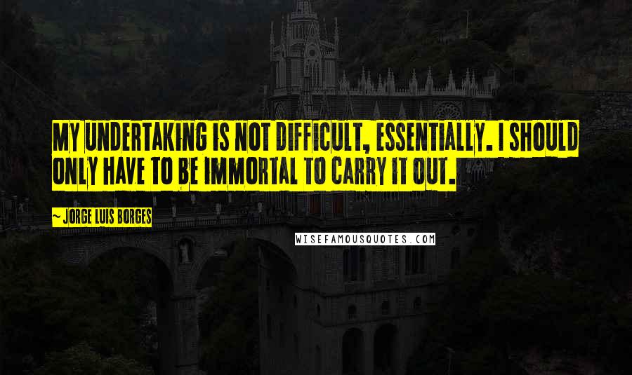 Jorge Luis Borges Quotes: My undertaking is not difficult, essentially. I should only have to be immortal to carry it out.