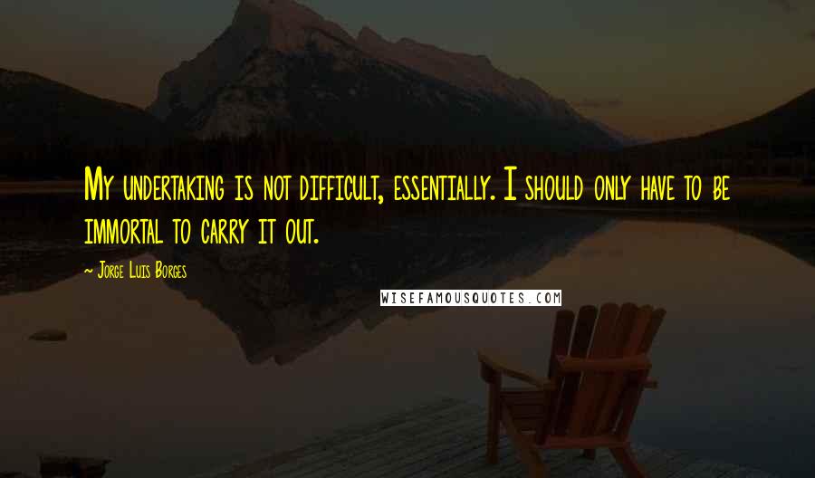 Jorge Luis Borges Quotes: My undertaking is not difficult, essentially. I should only have to be immortal to carry it out.