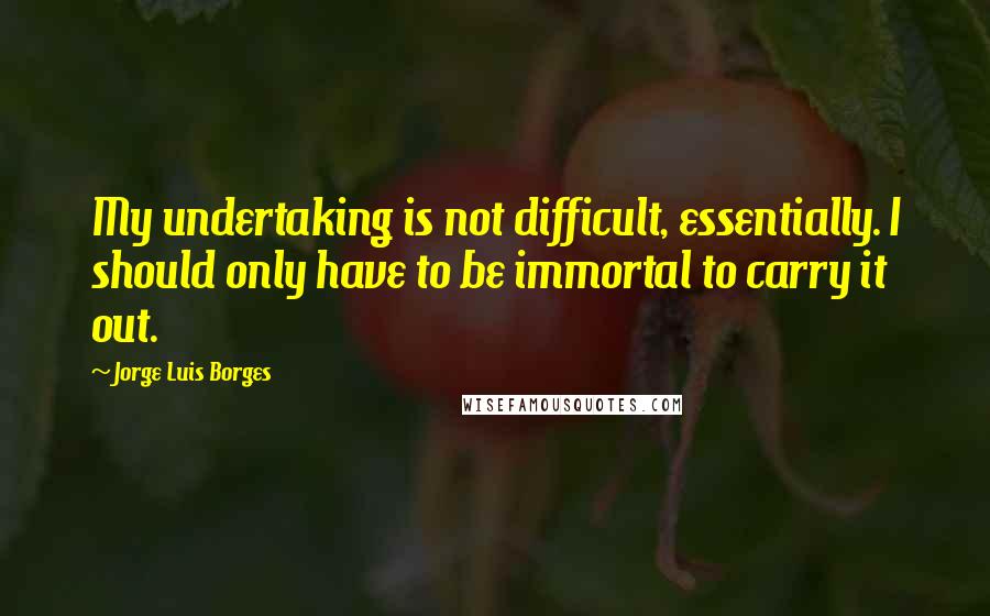 Jorge Luis Borges Quotes: My undertaking is not difficult, essentially. I should only have to be immortal to carry it out.