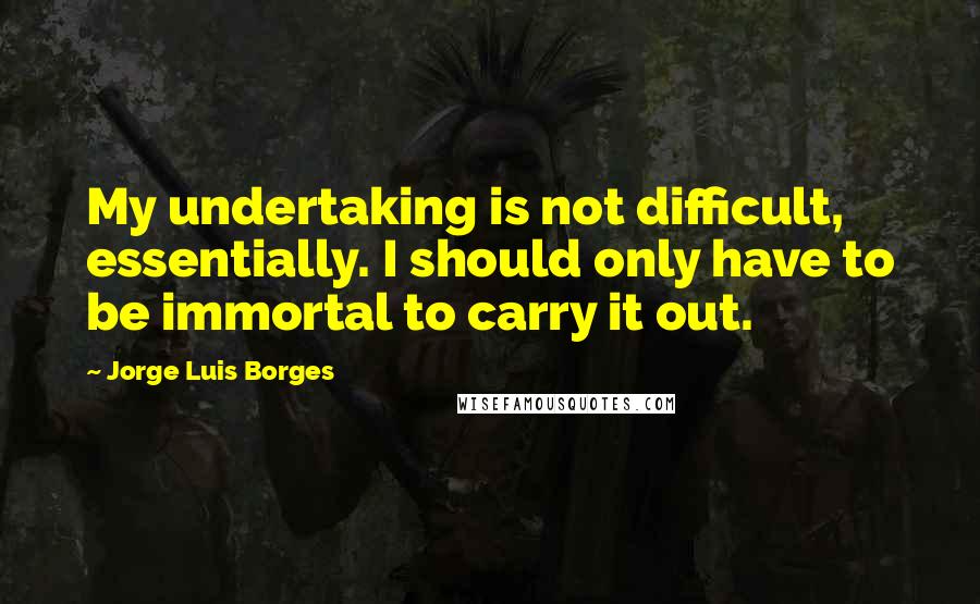 Jorge Luis Borges Quotes: My undertaking is not difficult, essentially. I should only have to be immortal to carry it out.