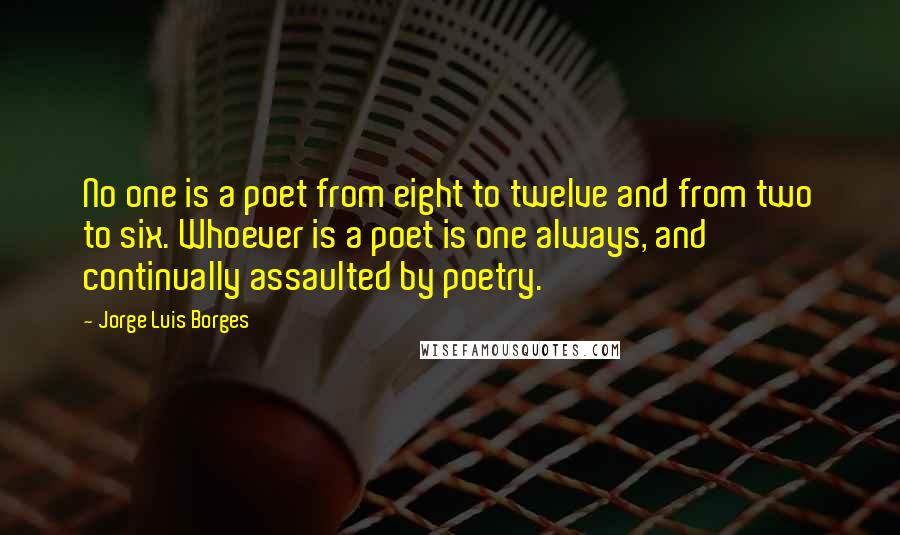 Jorge Luis Borges Quotes: No one is a poet from eight to twelve and from two to six. Whoever is a poet is one always, and continually assaulted by poetry.