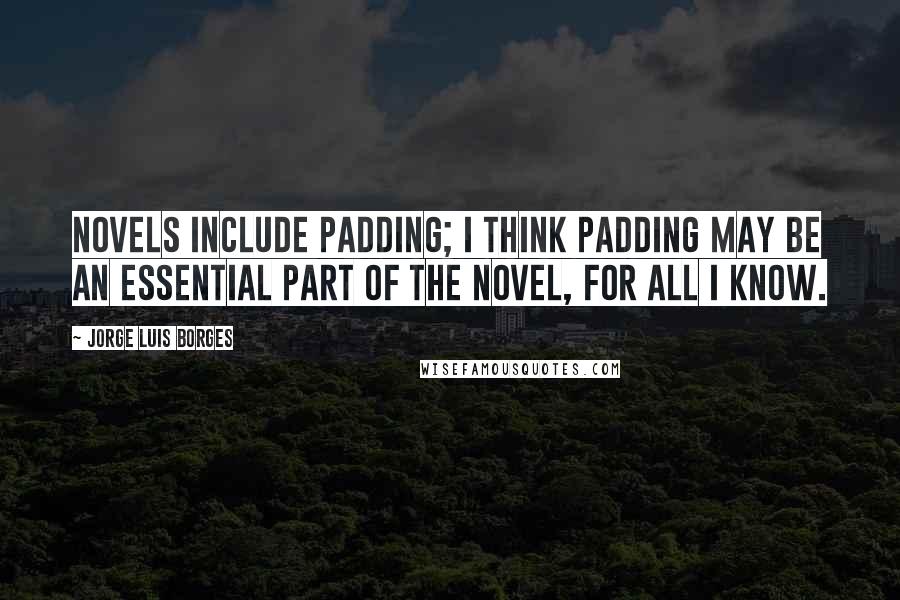 Jorge Luis Borges Quotes: Novels include padding; I think padding may be an essential part of the novel, for all I know.