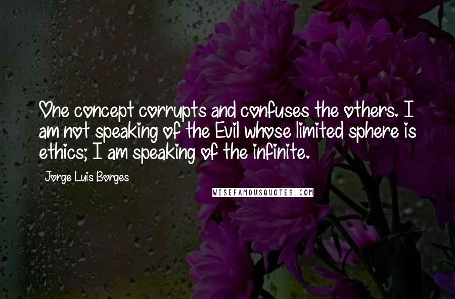 Jorge Luis Borges Quotes: One concept corrupts and confuses the others. I am not speaking of the Evil whose limited sphere is ethics; I am speaking of the infinite.