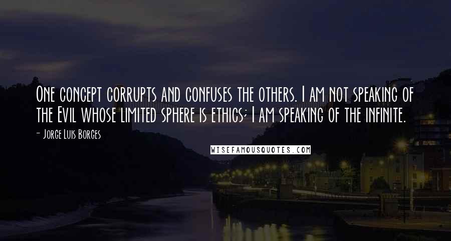 Jorge Luis Borges Quotes: One concept corrupts and confuses the others. I am not speaking of the Evil whose limited sphere is ethics; I am speaking of the infinite.