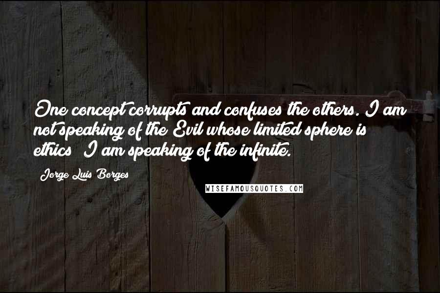 Jorge Luis Borges Quotes: One concept corrupts and confuses the others. I am not speaking of the Evil whose limited sphere is ethics; I am speaking of the infinite.