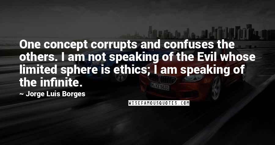 Jorge Luis Borges Quotes: One concept corrupts and confuses the others. I am not speaking of the Evil whose limited sphere is ethics; I am speaking of the infinite.