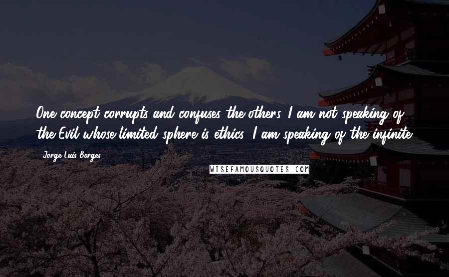 Jorge Luis Borges Quotes: One concept corrupts and confuses the others. I am not speaking of the Evil whose limited sphere is ethics; I am speaking of the infinite.