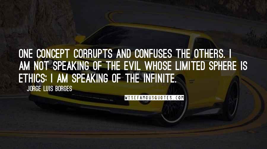 Jorge Luis Borges Quotes: One concept corrupts and confuses the others. I am not speaking of the Evil whose limited sphere is ethics; I am speaking of the infinite.