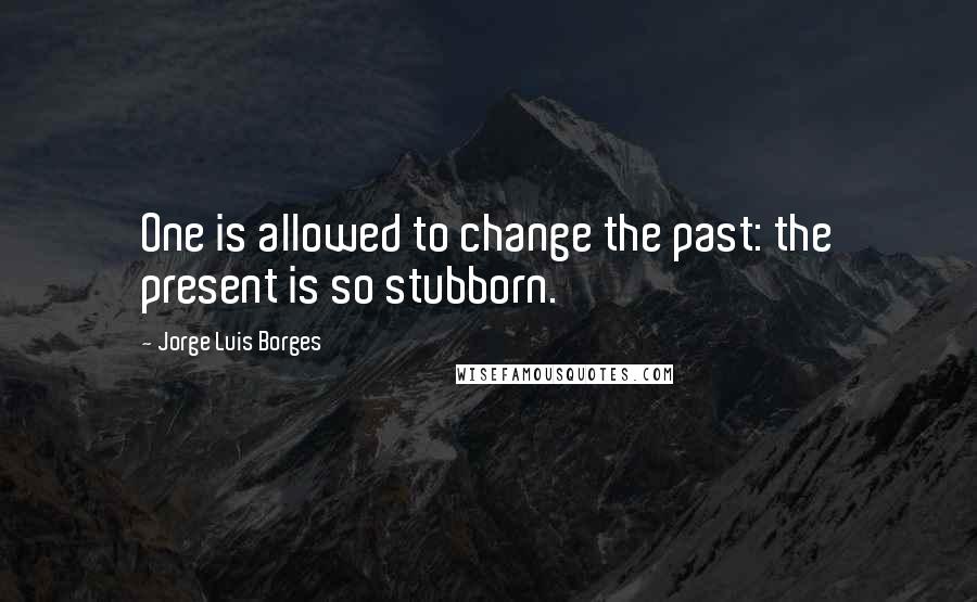 Jorge Luis Borges Quotes: One is allowed to change the past: the present is so stubborn.