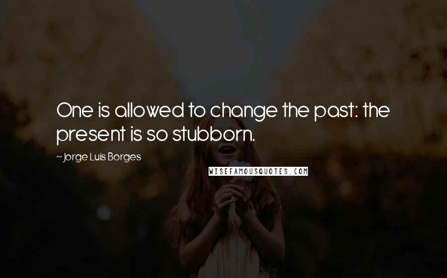 Jorge Luis Borges Quotes: One is allowed to change the past: the present is so stubborn.