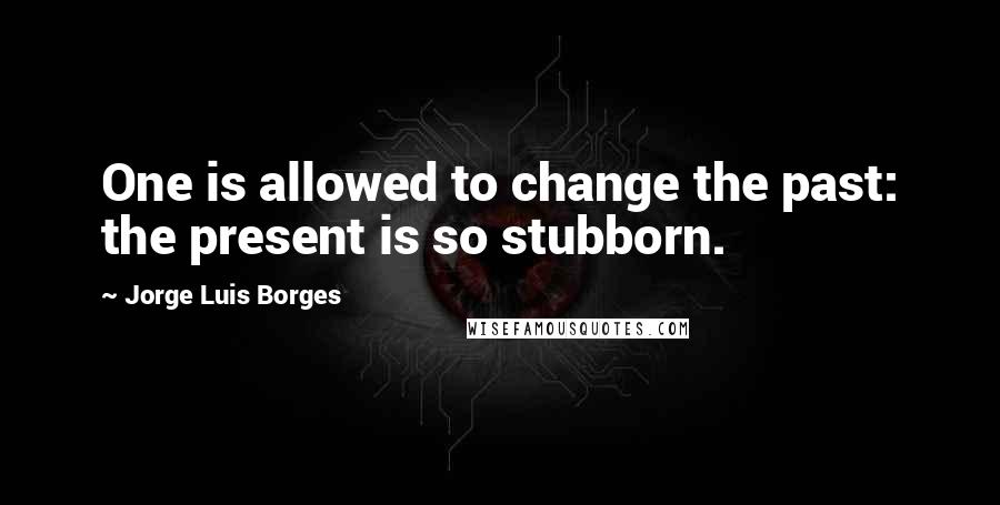 Jorge Luis Borges Quotes: One is allowed to change the past: the present is so stubborn.