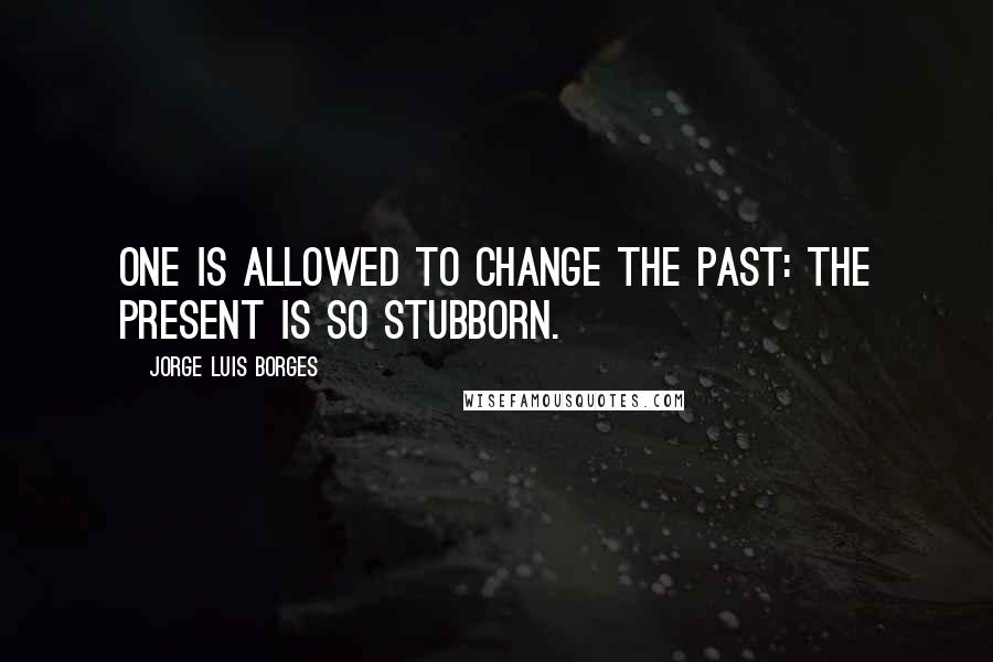 Jorge Luis Borges Quotes: One is allowed to change the past: the present is so stubborn.