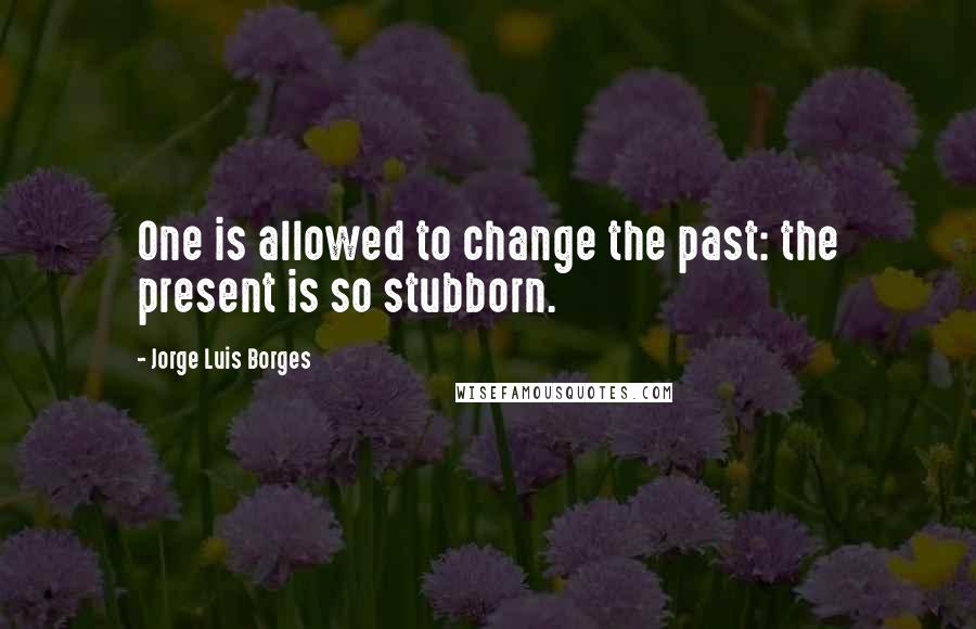 Jorge Luis Borges Quotes: One is allowed to change the past: the present is so stubborn.