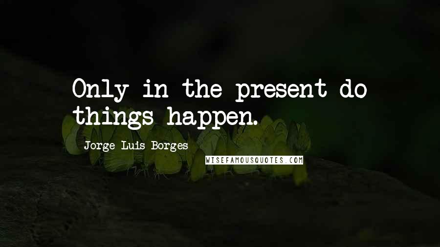 Jorge Luis Borges Quotes: Only in the present do things happen.