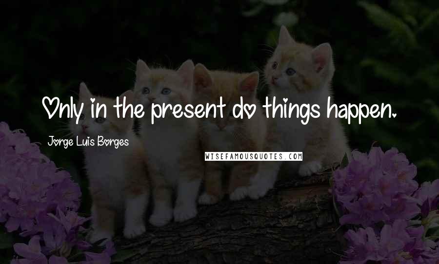 Jorge Luis Borges Quotes: Only in the present do things happen.