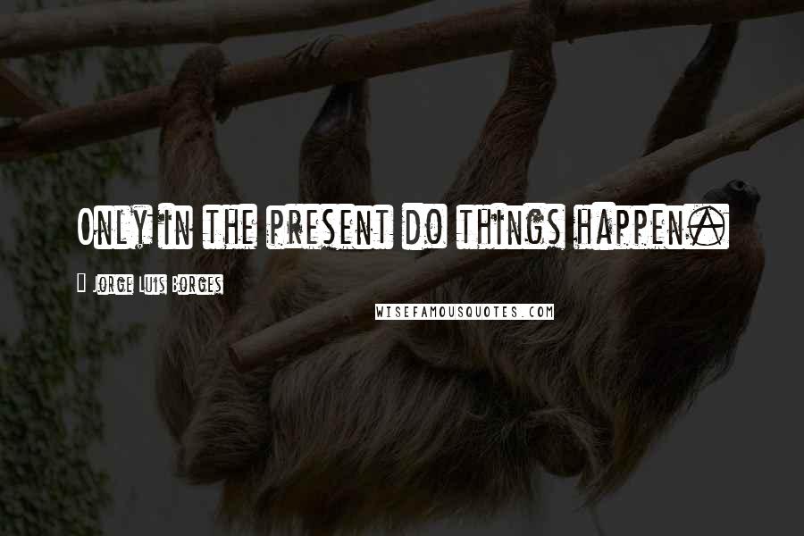 Jorge Luis Borges Quotes: Only in the present do things happen.